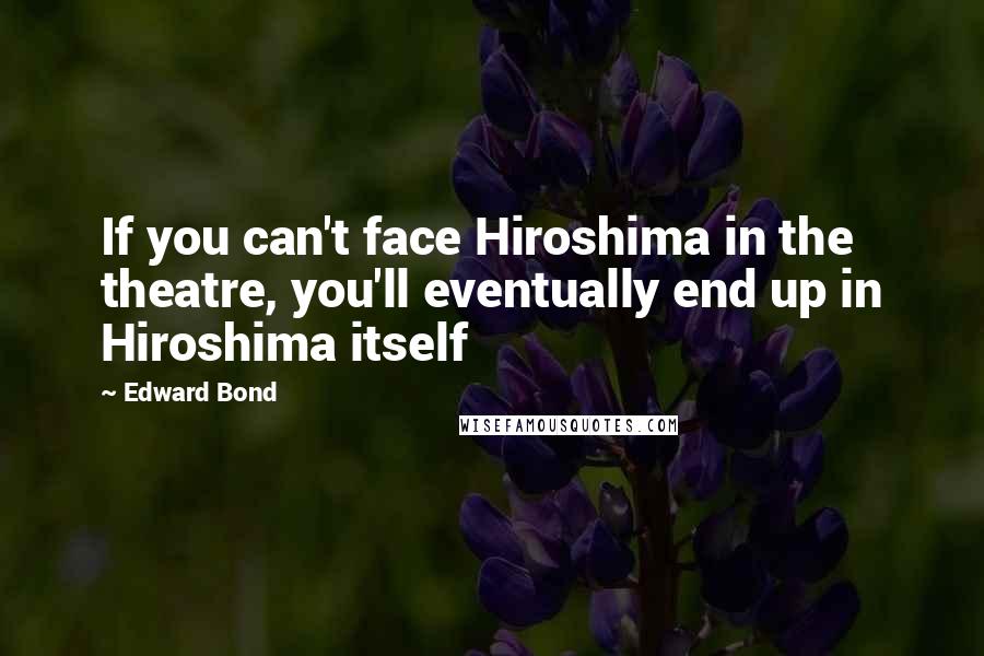 Edward Bond Quotes: If you can't face Hiroshima in the theatre, you'll eventually end up in Hiroshima itself