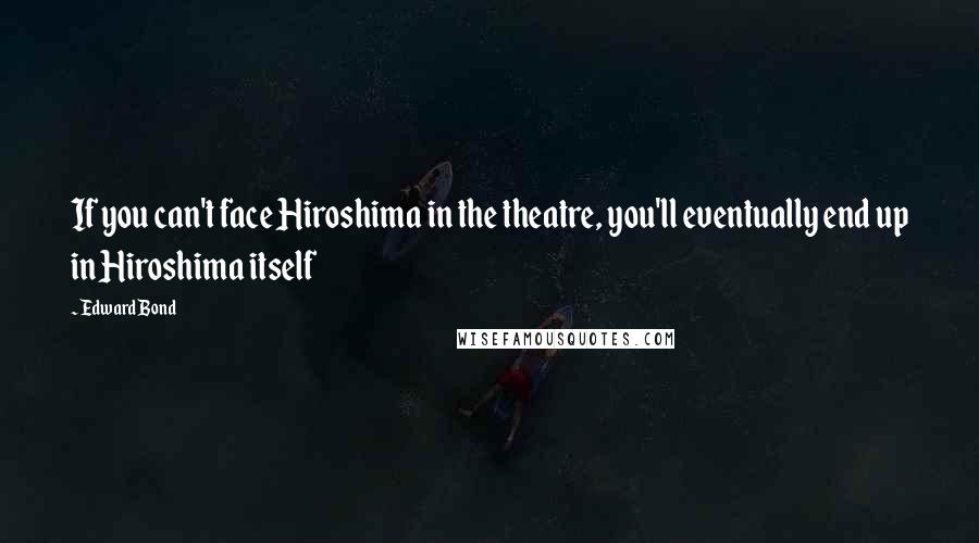 Edward Bond Quotes: If you can't face Hiroshima in the theatre, you'll eventually end up in Hiroshima itself