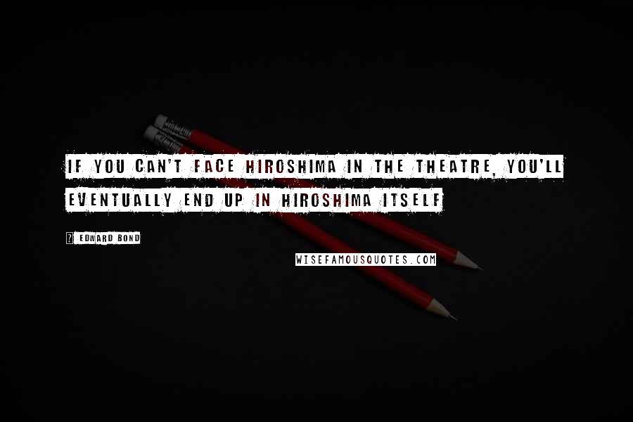 Edward Bond Quotes: If you can't face Hiroshima in the theatre, you'll eventually end up in Hiroshima itself