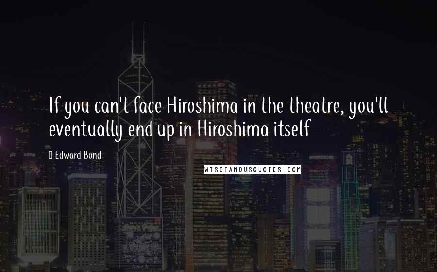 Edward Bond Quotes: If you can't face Hiroshima in the theatre, you'll eventually end up in Hiroshima itself