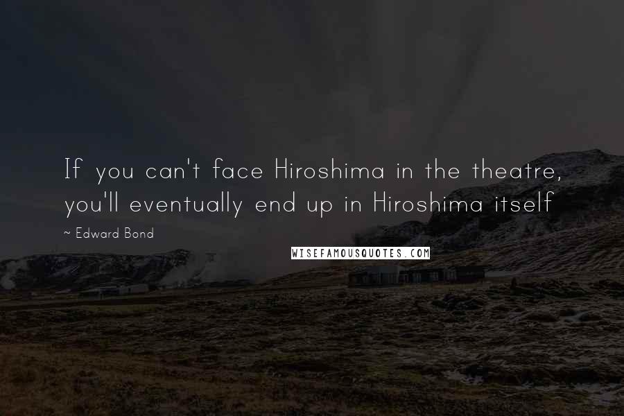 Edward Bond Quotes: If you can't face Hiroshima in the theatre, you'll eventually end up in Hiroshima itself