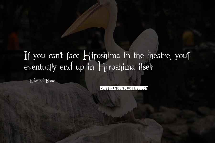 Edward Bond Quotes: If you can't face Hiroshima in the theatre, you'll eventually end up in Hiroshima itself