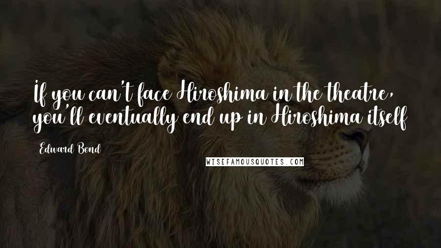 Edward Bond Quotes: If you can't face Hiroshima in the theatre, you'll eventually end up in Hiroshima itself