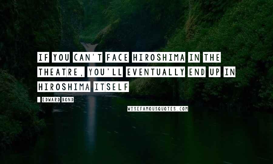 Edward Bond Quotes: If you can't face Hiroshima in the theatre, you'll eventually end up in Hiroshima itself