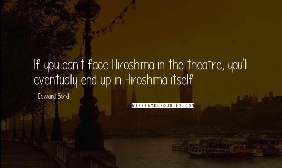 Edward Bond Quotes: If you can't face Hiroshima in the theatre, you'll eventually end up in Hiroshima itself