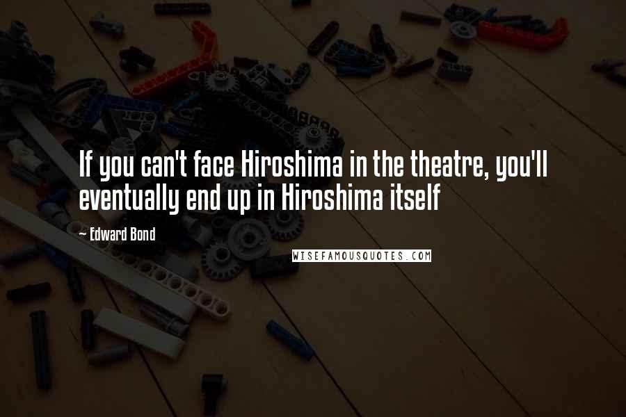 Edward Bond Quotes: If you can't face Hiroshima in the theatre, you'll eventually end up in Hiroshima itself