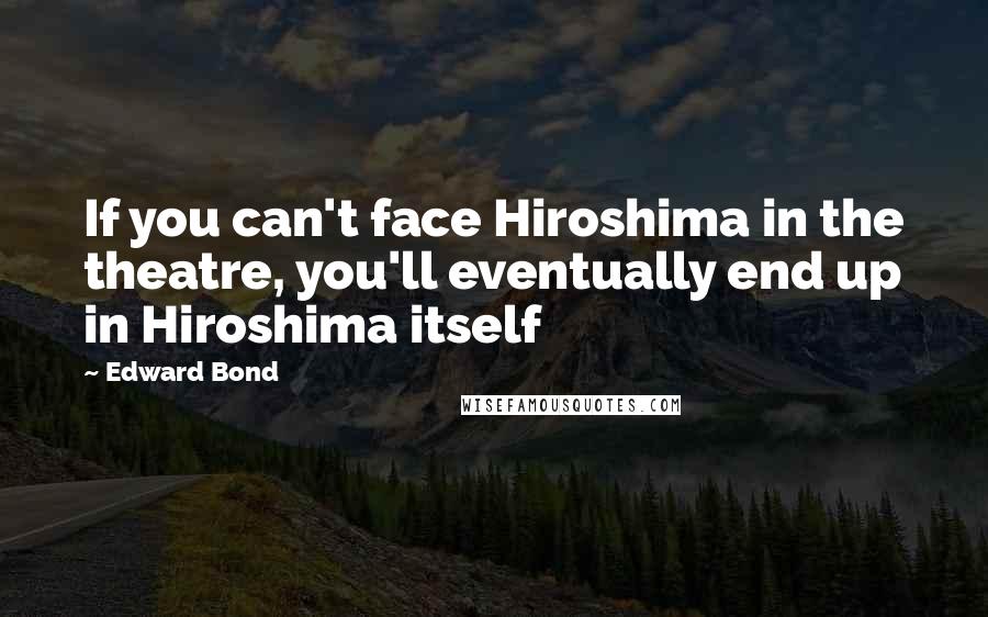 Edward Bond Quotes: If you can't face Hiroshima in the theatre, you'll eventually end up in Hiroshima itself