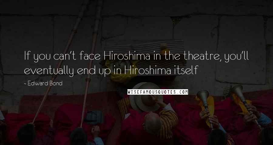 Edward Bond Quotes: If you can't face Hiroshima in the theatre, you'll eventually end up in Hiroshima itself