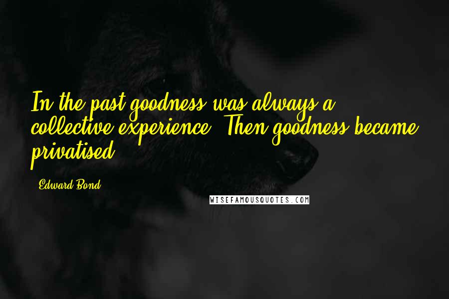 Edward Bond Quotes: In the past goodness was always a collective experience. Then goodness became privatised.