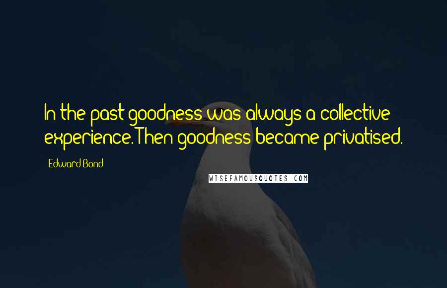 Edward Bond Quotes: In the past goodness was always a collective experience. Then goodness became privatised.