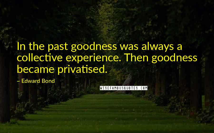 Edward Bond Quotes: In the past goodness was always a collective experience. Then goodness became privatised.