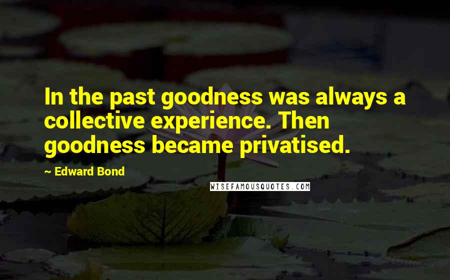 Edward Bond Quotes: In the past goodness was always a collective experience. Then goodness became privatised.