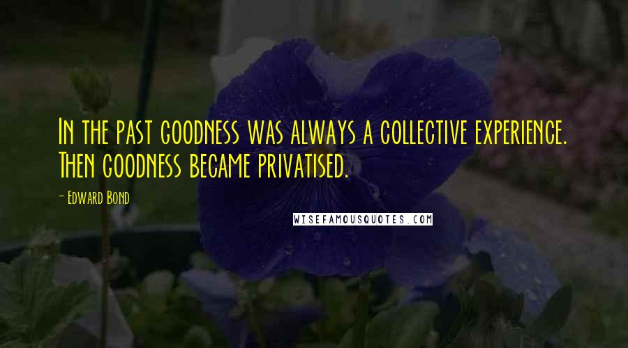 Edward Bond Quotes: In the past goodness was always a collective experience. Then goodness became privatised.