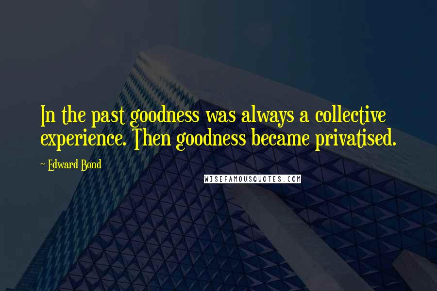 Edward Bond Quotes: In the past goodness was always a collective experience. Then goodness became privatised.