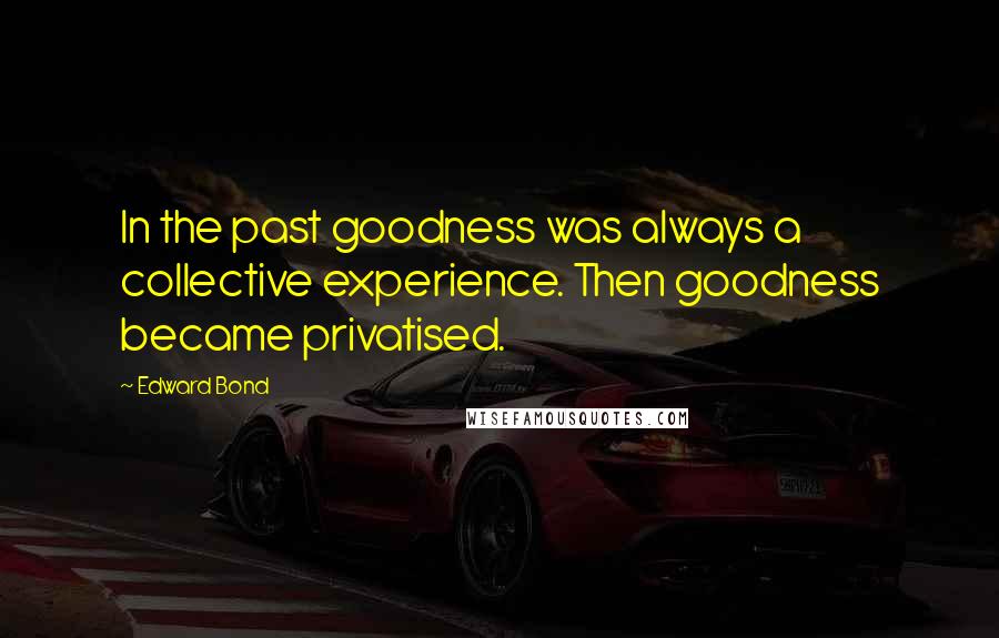 Edward Bond Quotes: In the past goodness was always a collective experience. Then goodness became privatised.