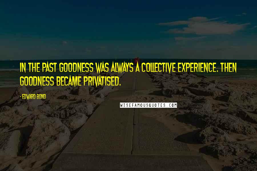 Edward Bond Quotes: In the past goodness was always a collective experience. Then goodness became privatised.