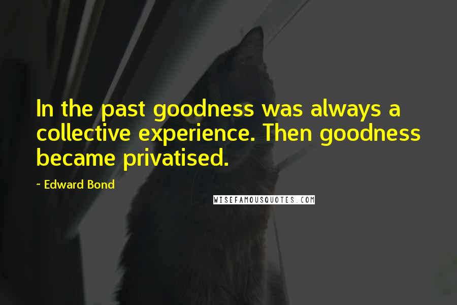 Edward Bond Quotes: In the past goodness was always a collective experience. Then goodness became privatised.