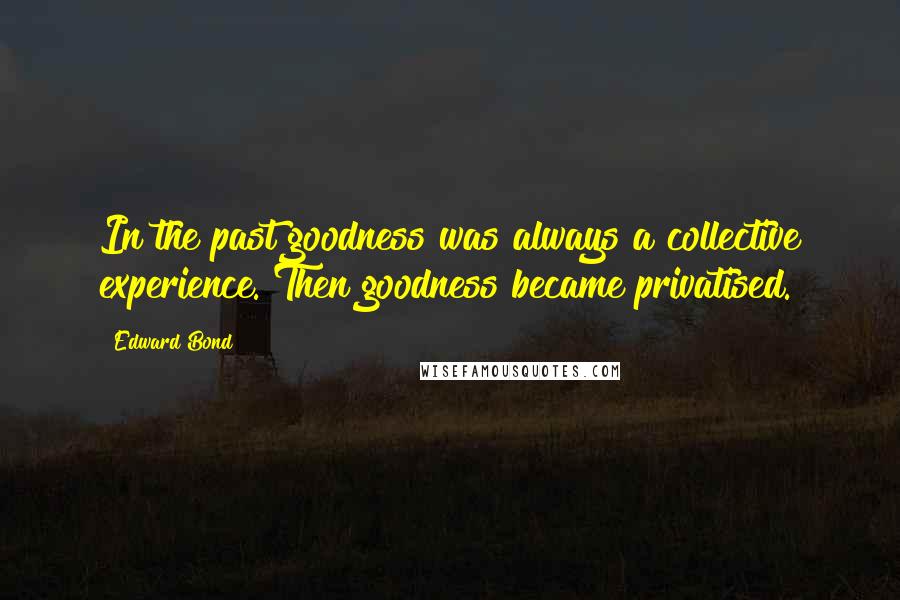 Edward Bond Quotes: In the past goodness was always a collective experience. Then goodness became privatised.