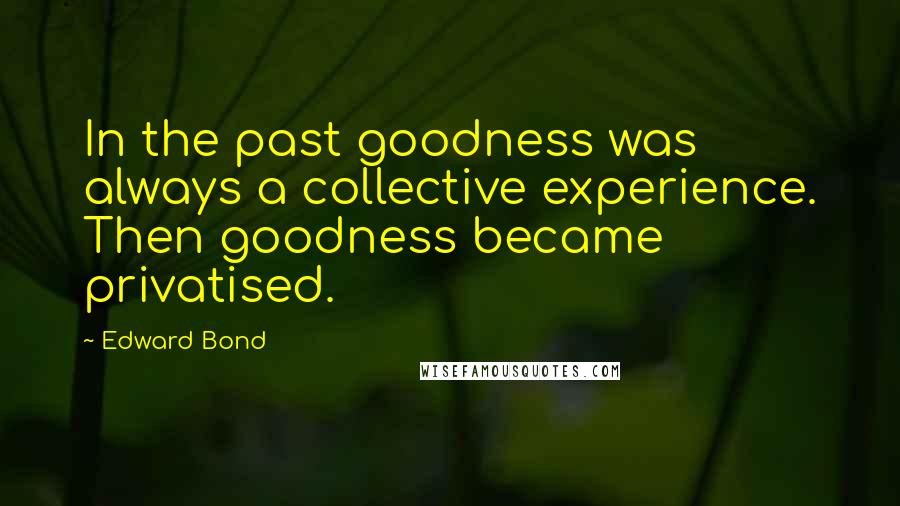 Edward Bond Quotes: In the past goodness was always a collective experience. Then goodness became privatised.