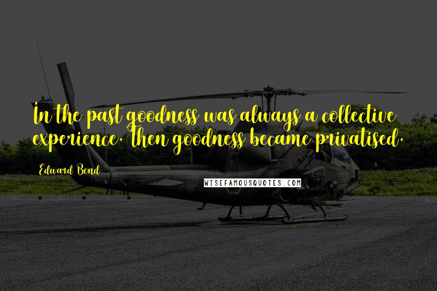 Edward Bond Quotes: In the past goodness was always a collective experience. Then goodness became privatised.