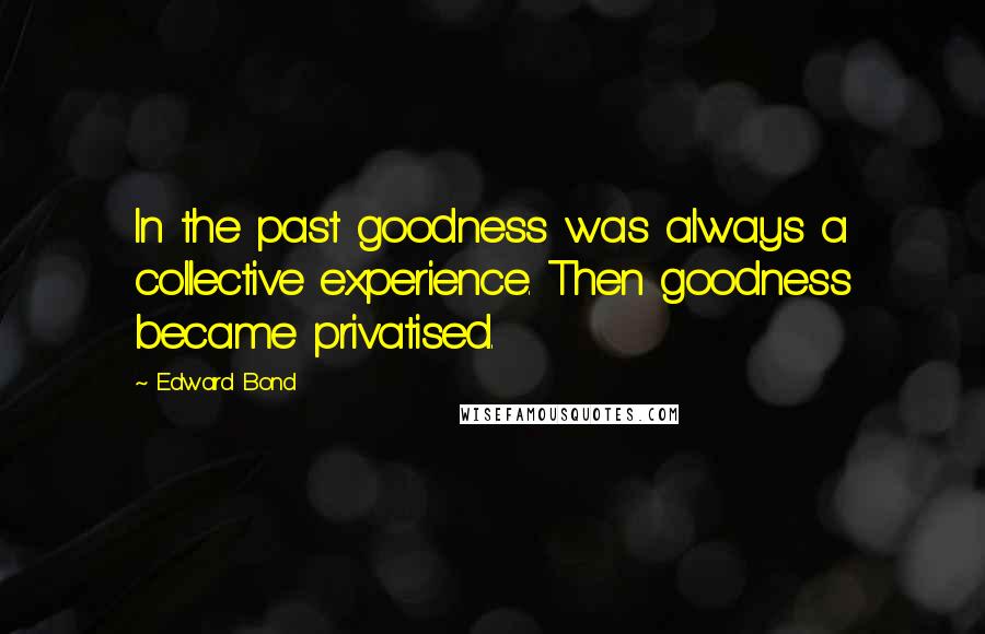 Edward Bond Quotes: In the past goodness was always a collective experience. Then goodness became privatised.