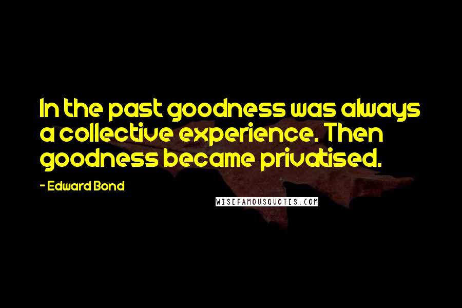 Edward Bond Quotes: In the past goodness was always a collective experience. Then goodness became privatised.