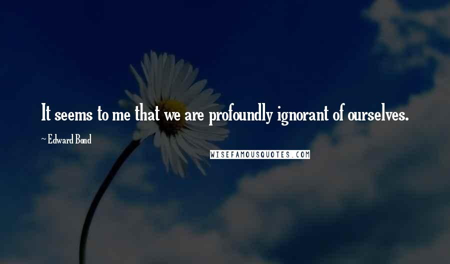 Edward Bond Quotes: It seems to me that we are profoundly ignorant of ourselves.