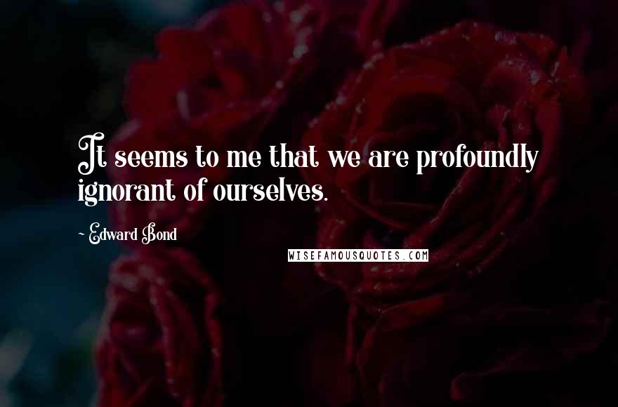 Edward Bond Quotes: It seems to me that we are profoundly ignorant of ourselves.