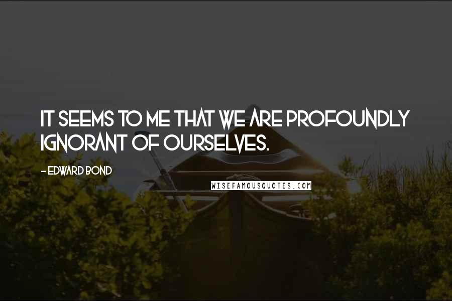 Edward Bond Quotes: It seems to me that we are profoundly ignorant of ourselves.