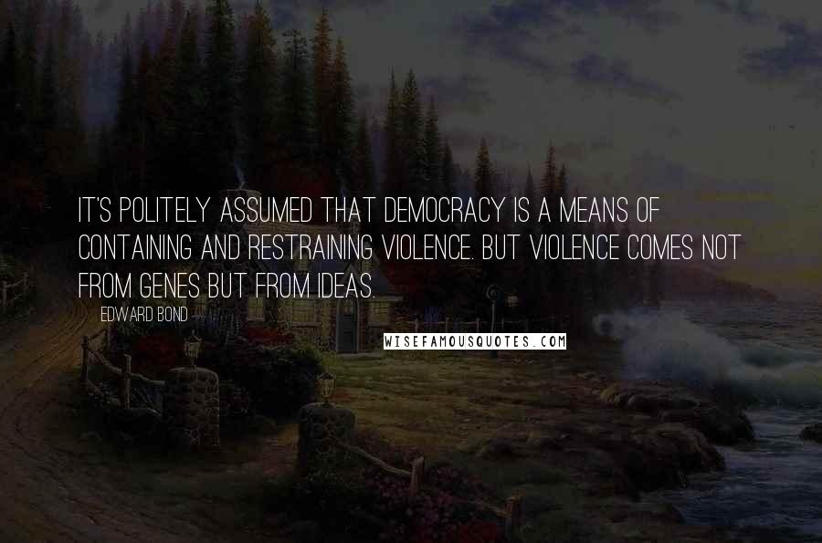 Edward Bond Quotes: It's politely assumed that democracy is a means of containing and restraining violence. But violence comes not from genes but from ideas.