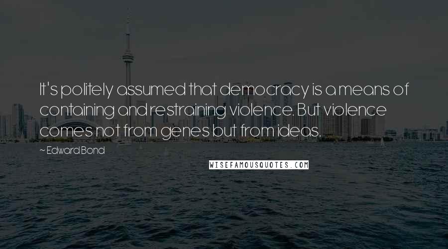 Edward Bond Quotes: It's politely assumed that democracy is a means of containing and restraining violence. But violence comes not from genes but from ideas.