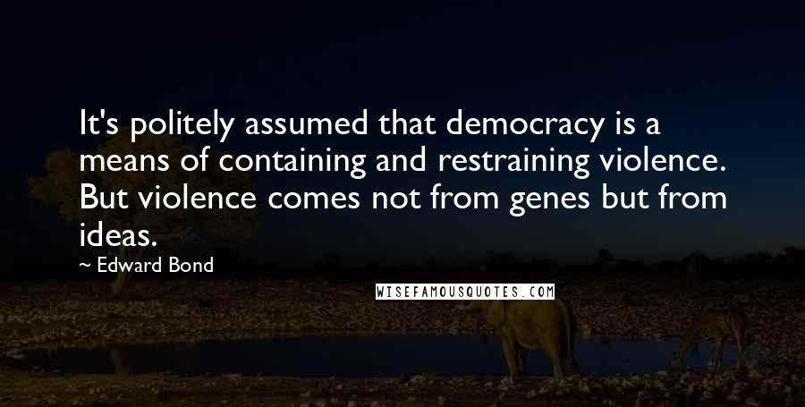 Edward Bond Quotes: It's politely assumed that democracy is a means of containing and restraining violence. But violence comes not from genes but from ideas.