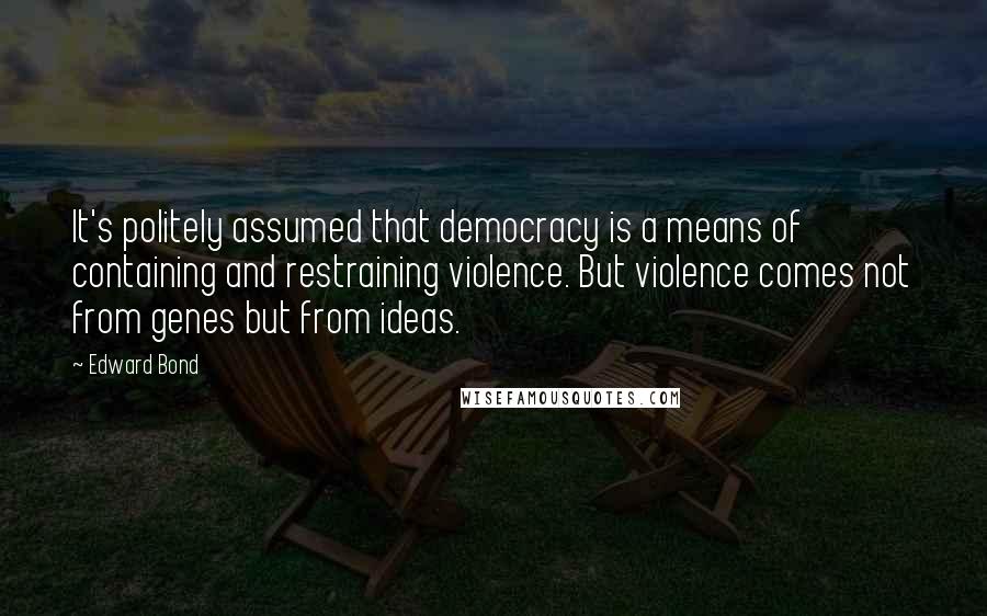 Edward Bond Quotes: It's politely assumed that democracy is a means of containing and restraining violence. But violence comes not from genes but from ideas.