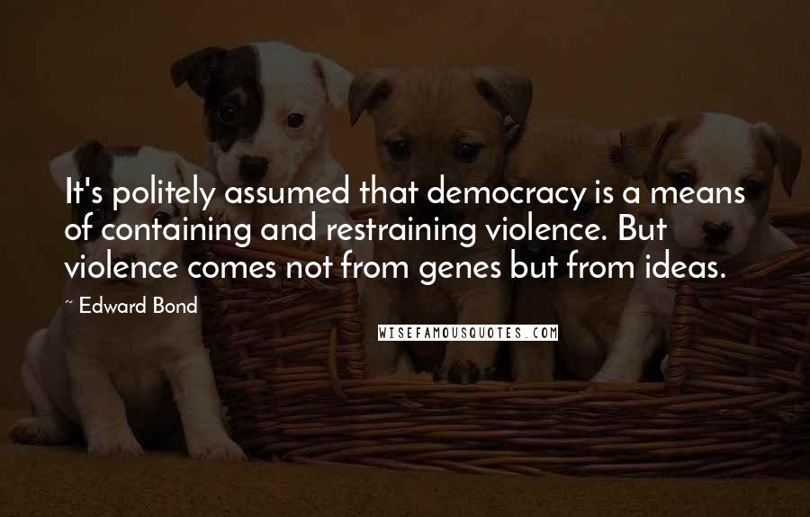 Edward Bond Quotes: It's politely assumed that democracy is a means of containing and restraining violence. But violence comes not from genes but from ideas.