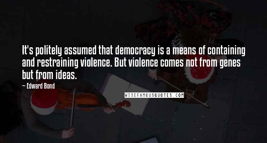 Edward Bond Quotes: It's politely assumed that democracy is a means of containing and restraining violence. But violence comes not from genes but from ideas.