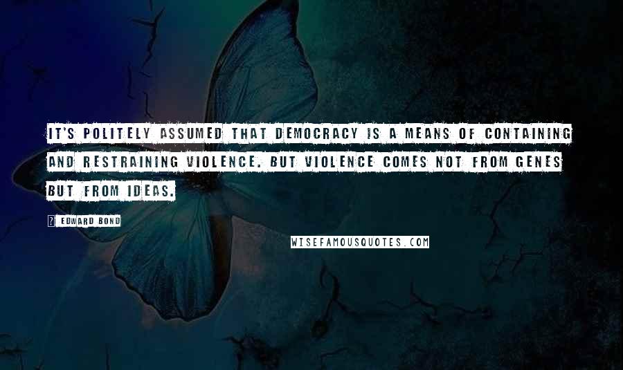 Edward Bond Quotes: It's politely assumed that democracy is a means of containing and restraining violence. But violence comes not from genes but from ideas.