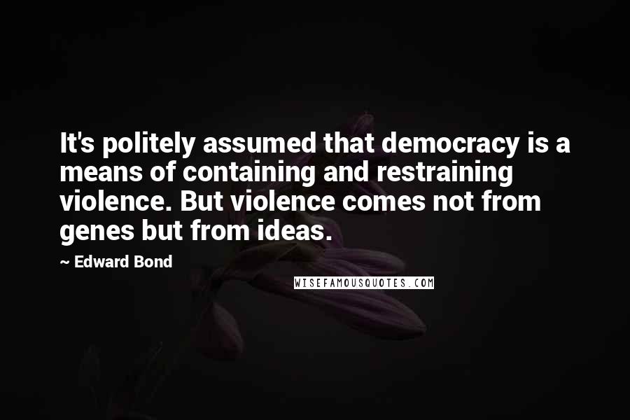 Edward Bond Quotes: It's politely assumed that democracy is a means of containing and restraining violence. But violence comes not from genes but from ideas.