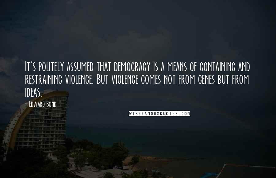 Edward Bond Quotes: It's politely assumed that democracy is a means of containing and restraining violence. But violence comes not from genes but from ideas.