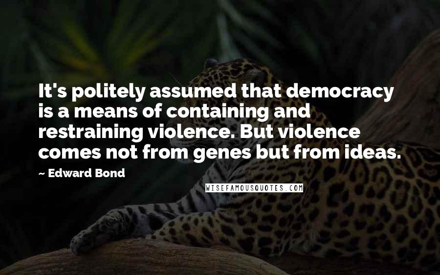 Edward Bond Quotes: It's politely assumed that democracy is a means of containing and restraining violence. But violence comes not from genes but from ideas.