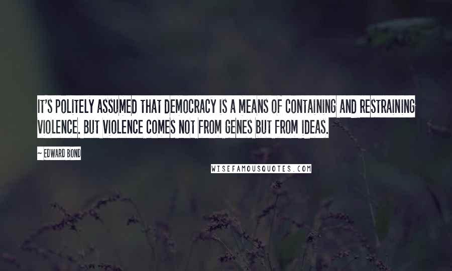 Edward Bond Quotes: It's politely assumed that democracy is a means of containing and restraining violence. But violence comes not from genes but from ideas.