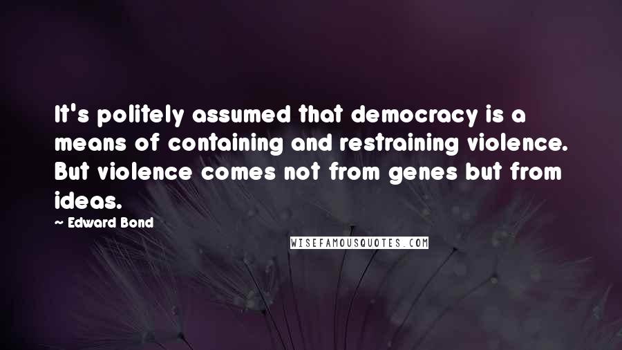 Edward Bond Quotes: It's politely assumed that democracy is a means of containing and restraining violence. But violence comes not from genes but from ideas.