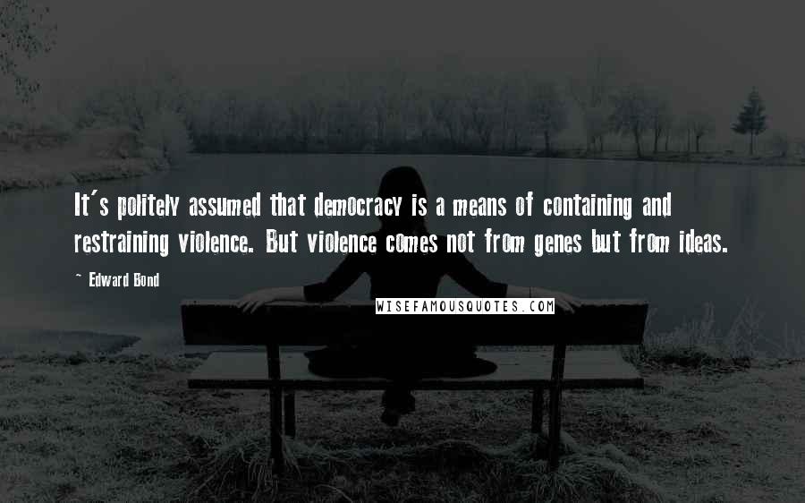 Edward Bond Quotes: It's politely assumed that democracy is a means of containing and restraining violence. But violence comes not from genes but from ideas.