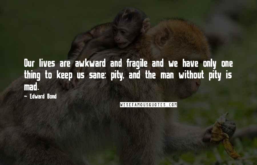 Edward Bond Quotes: Our lives are awkward and fragile and we have only one thing to keep us sane: pity, and the man without pity is mad.