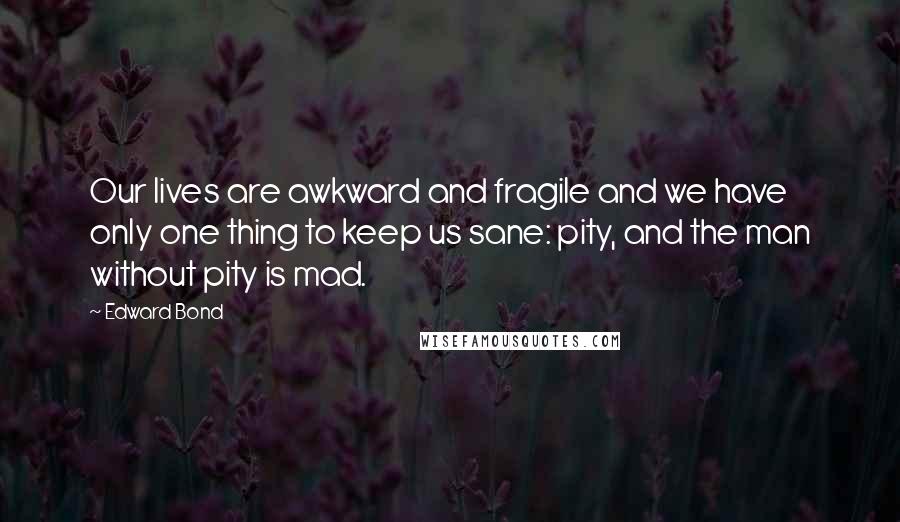 Edward Bond Quotes: Our lives are awkward and fragile and we have only one thing to keep us sane: pity, and the man without pity is mad.