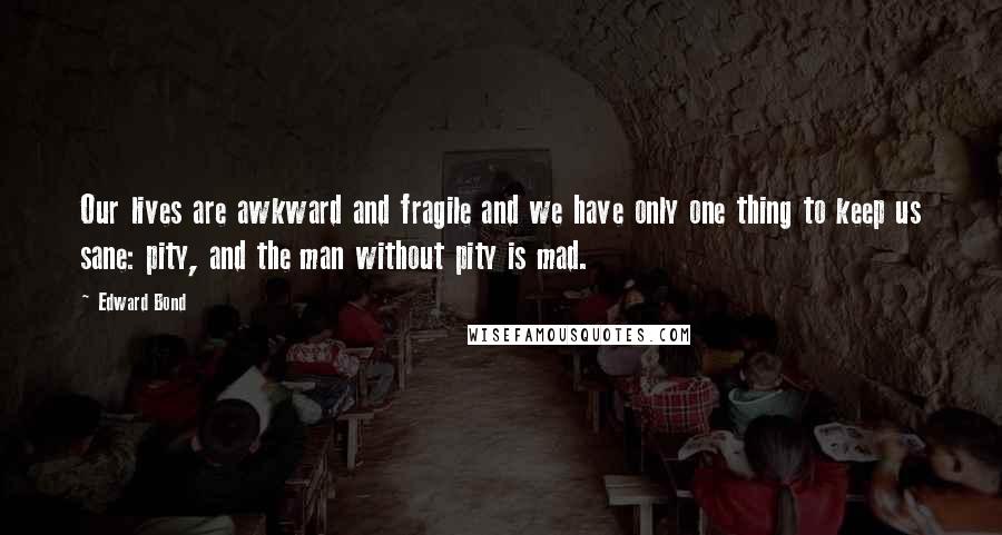 Edward Bond Quotes: Our lives are awkward and fragile and we have only one thing to keep us sane: pity, and the man without pity is mad.