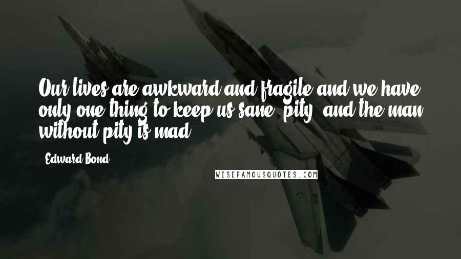 Edward Bond Quotes: Our lives are awkward and fragile and we have only one thing to keep us sane: pity, and the man without pity is mad.