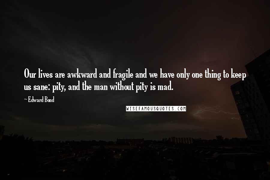 Edward Bond Quotes: Our lives are awkward and fragile and we have only one thing to keep us sane: pity, and the man without pity is mad.