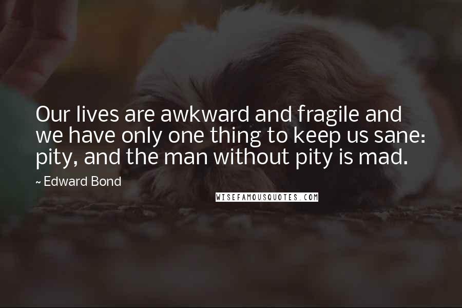 Edward Bond Quotes: Our lives are awkward and fragile and we have only one thing to keep us sane: pity, and the man without pity is mad.