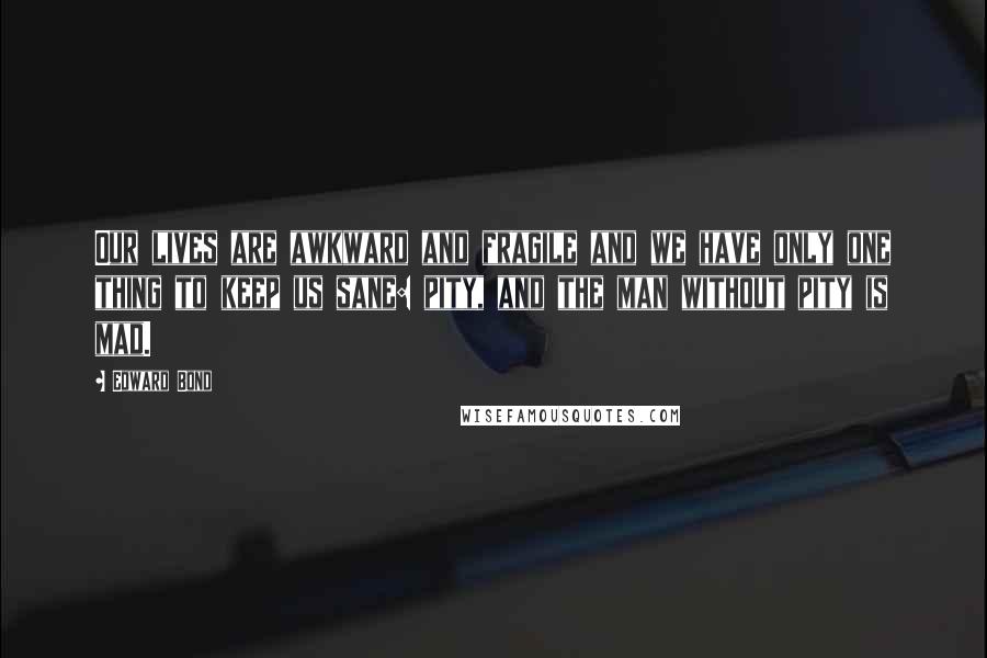 Edward Bond Quotes: Our lives are awkward and fragile and we have only one thing to keep us sane: pity, and the man without pity is mad.