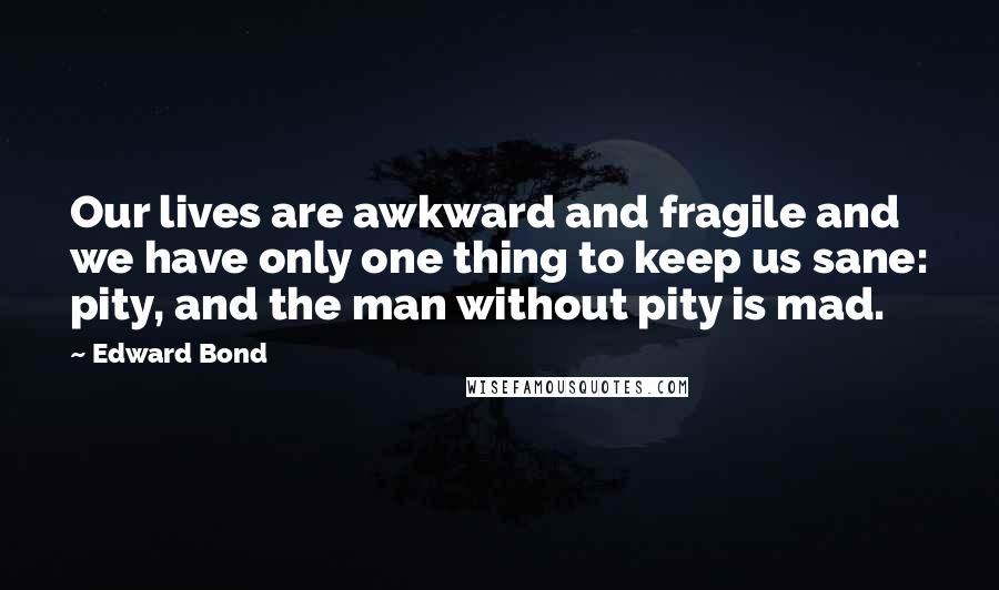 Edward Bond Quotes: Our lives are awkward and fragile and we have only one thing to keep us sane: pity, and the man without pity is mad.